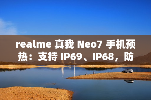 realme 真我 Neo7 手机预热：支持 IP69、IP68，防热水、泡水、高压冲水