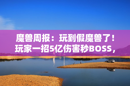 魔兽周报：玩到假魔兽了！玩家一招5亿伤害秒BOSS，知名主播透露雷火骚操作