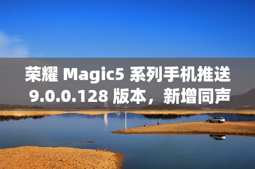 荣耀 Magic5 系列手机推送 9.0.0.128 版本，新增同声传译等功能