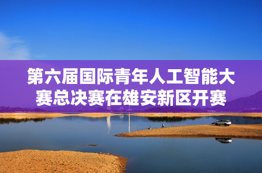 第六届国际青年人工智能大赛总决赛在雄安新区开赛