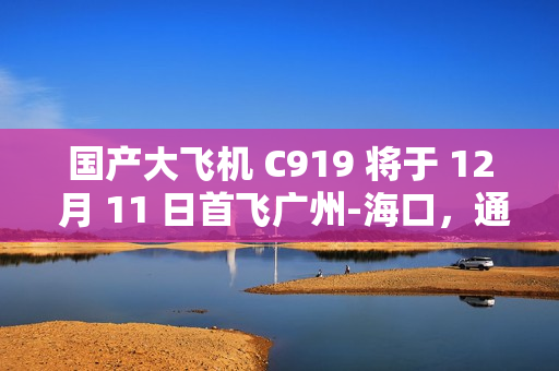 国产大飞机 C919 将于 12 月 11 日首飞广州-海口，通航点增至 10 座城市