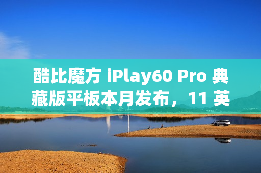 酷比魔方 iPlay60 Pro 典藏版平板本月发布,11 英寸 90Hz 护眼屏 酷比魔方 iPlay60 Pro 典藏版平板本月发布,11 英寸 90Hz 护眼屏