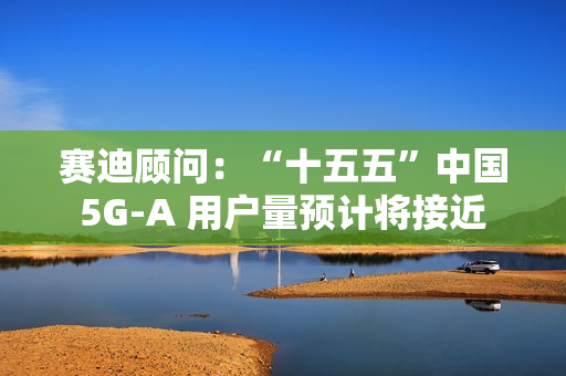 赛迪顾问：“十五五”中国 5G-A 用户量预计将接近 13 亿户，占全球比例超 50%