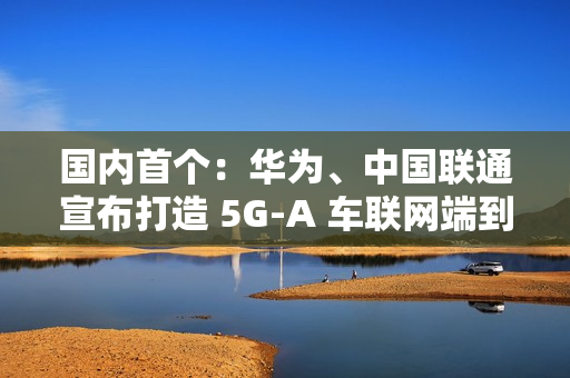 国内首个：华为、中国联通宣布打造 5G-A 车联网端到端全要素创新基地，端到端平均时延 10ms 以下