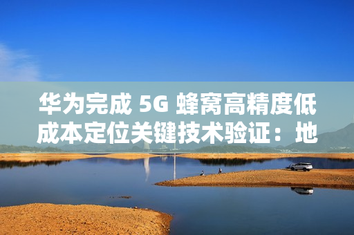 华为完成 5G 蜂窝高精度低成本定位关键技术验证：地下停车场整体精度达亚米级