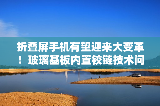 折叠屏手机有望迎来大变革！玻璃基板内置铰链技术问世
