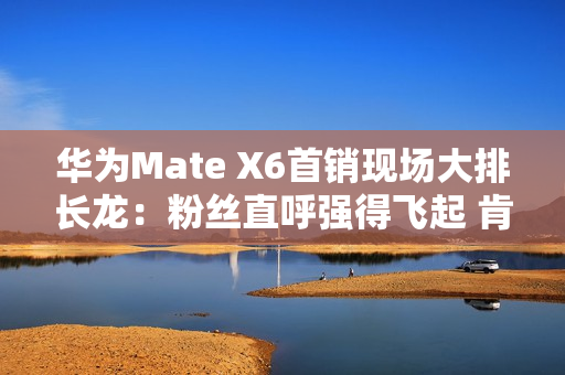 华为Mate X6首销现场大排长龙：粉丝直呼强得飞起 肯定比苹果好