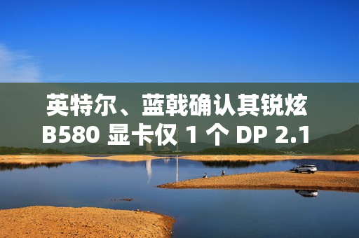 英特尔、蓝戟确认其锐炫 B580 显卡仅 1 个 DP 2.1 接口支持 UHBR 13.5