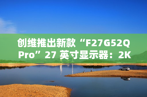 创维推出新款“F27G52Q Pro”27 英寸显示器：2K 180Hz，999 元