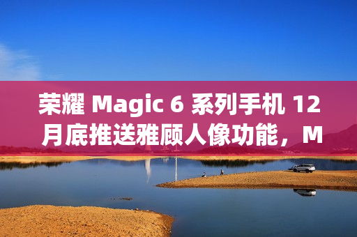 荣耀 Magic 6 系列手机 12 月底推送雅顾人像功能，Magic 5 系列机型明年 1 月升级支持