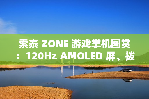 索泰 ZONE 游戏掌机图赏：120Hz AMOLED 屏、拨动式轮盘、双触控板、二段式扳机