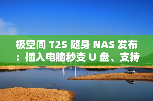 极空间 T2S 随身 NAS 发布：插入电脑秒变 U 盘、支持充电宝供电，首发价 2399 元