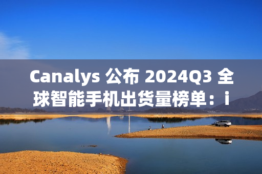Canalys 公布 2024Q3 全球智能手机出货量榜单：iPhone15 第一，苹果、三星瓜分前十