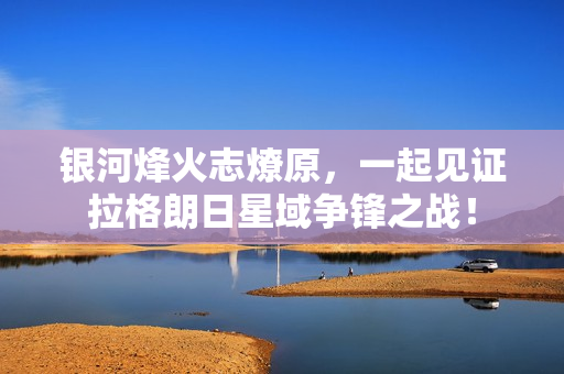 银河烽火志燎原，一起见证拉格朗日星域争锋之战！