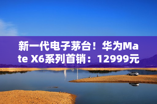 新一代电子茅台！华为Mate X6系列首销：12999元起