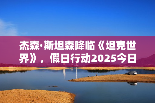 杰森·斯坦森降临《坦克世界》，假日行动2025今日开启