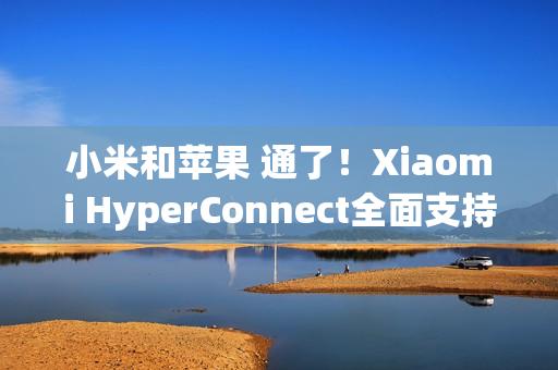 小米和苹果 通了！Xiaomi HyperConnect全面支持苹果设备：轻松互传