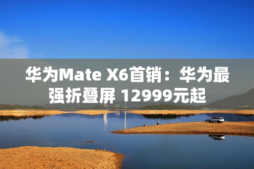 华为Mate X6首销：华为最强折叠屏 12999元起