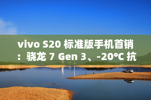 vivo S20 标准版手机首销：骁龙 7 Gen 3、-20℃ 抗低温，2299 元起