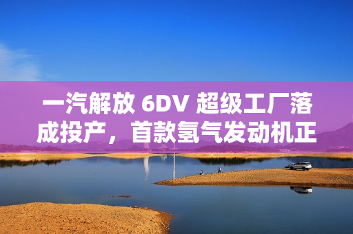 一汽解放 6DV 超级工厂落成投产，首款氢气发动机正式发布