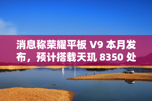 消息称荣耀平板 V9 本月发布，预计搭载天玑 8350 处理器