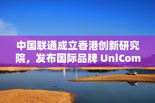 中国联通成立香港创新研究院，发布国际品牌 UniCom