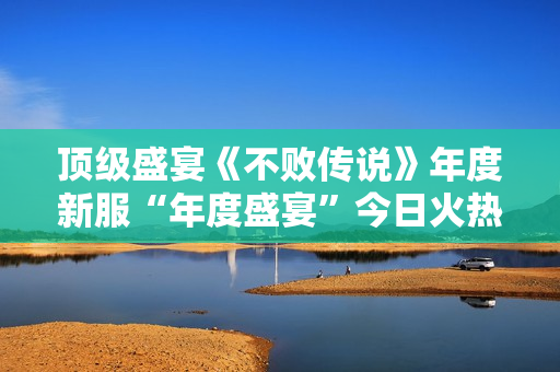 顶级盛宴《不败传说》年度新服“年度盛宴”今日火热开启