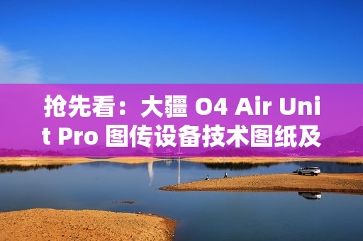 抢先看：大疆 O4 Air Unit Pro 图传设备技术图纸及实物图曝光