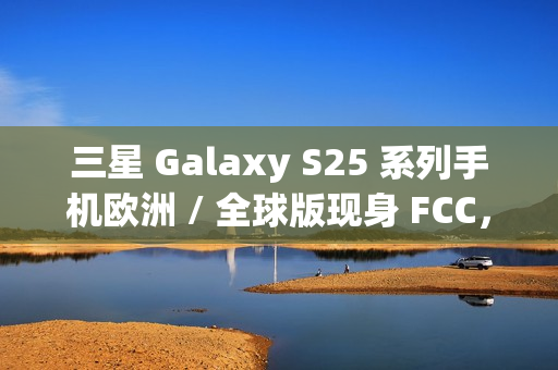三星 Galaxy S25 系列手机欧洲 / 全球版现身 FCC，与美版存差异