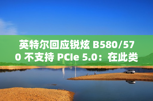 英特尔回应锐炫 B580/570 不支持 PCIe 5.0：在此类显卡收益不高