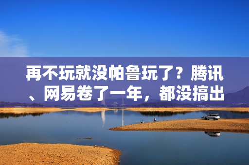 再不玩就没帕鲁玩了？腾讯、网易卷了一年，都没搞出大动静