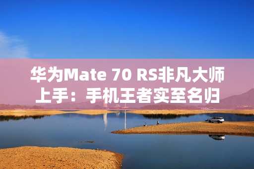 华为Mate 70 RS非凡大师上手：手机王者实至名归