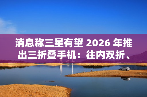 消息称三星有望 2026 年推出三折叠手机：往内双折、展开 10 英寸