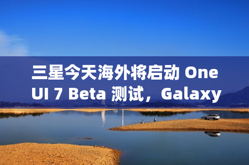 三星今天海外将启动 One UI 7 Beta 测试，Galaxy S24 系列手机率先推送