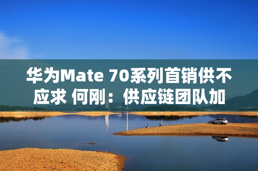 华为Mate 70系列首销供不应求 何刚：供应链团队加班加点生产交付