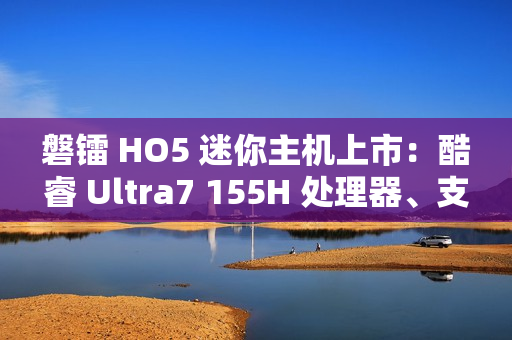 磐镭 HO5 迷你主机上市：酷睿 Ultra7 155H 处理器、支持 WiFi 7 + 蓝牙 5.4，售价 3999 元起