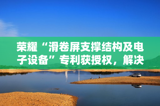 荣耀“滑卷屏支撑结构及电子设备”专利获授权，解决柔性屏支撑效果较差问题