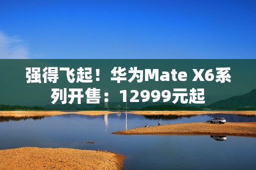 强得飞起！华为Mate X6系列开售：12999元起