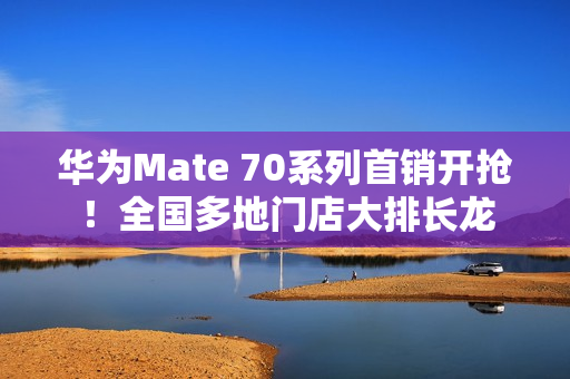 华为Mate 70系列首销开抢！全国多地门店大排长龙