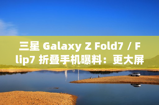 三星 Galaxy Z Fold7 / Flip7 折叠手机曝料：更大屏幕、AI 等撬动市场销量