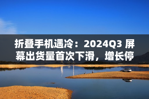 折叠手机遇冷：2024Q3 屏幕出货量首次下滑，增长停滞、挑战重重