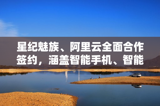 星纪魅族、阿里云全面合作签约，涵盖智能手机、智能穿戴设备、智能汽车等领域