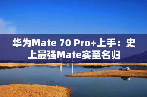 华为Mate 70 Pro+上手：史上最强Mate实至名归
