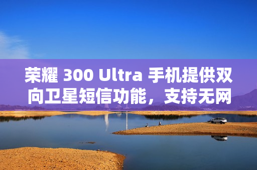 荣耀 300 Ultra 手机提供双向卫星短信功能，支持无网直连高德求救
