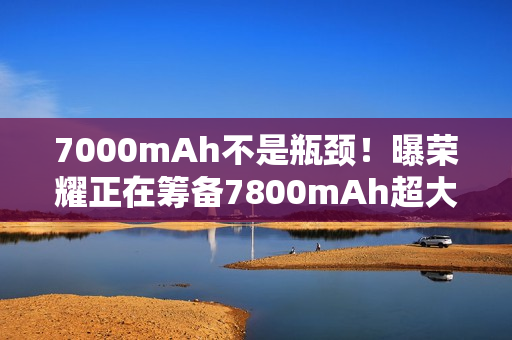 7000mAh不是瓶颈！曝荣耀正在筹备7800mAh超大电池：或将首发于荣耀X70