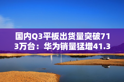 国内Q3平板出货量突破713万台：华为销量猛增41.3% 市场份额逼近苹果