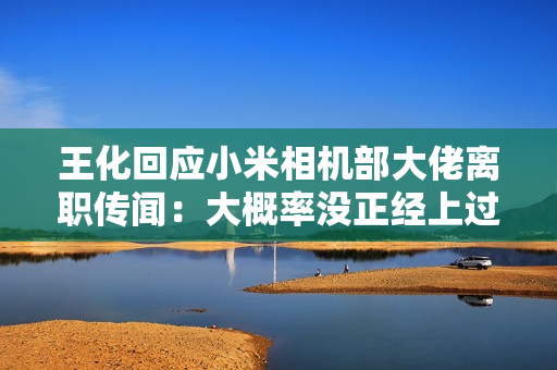 王化回应小米相机部大佬离职传闻：大概率没正经上过班