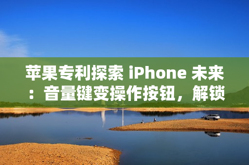 苹果专利探索 iPhone 未来：音量键变操作按钮，解锁定制新高度