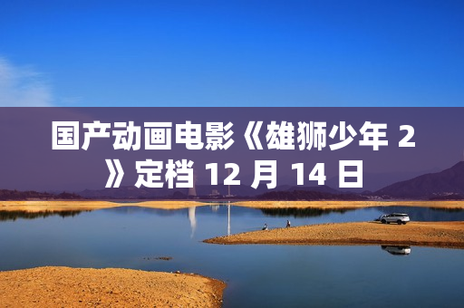 国产动画电影《雄狮少年 2》定档 12 月 14 日
