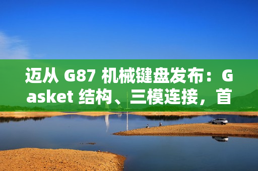 迈从 G87 机械键盘发布：Gasket 结构、三模连接，首发 99 元起